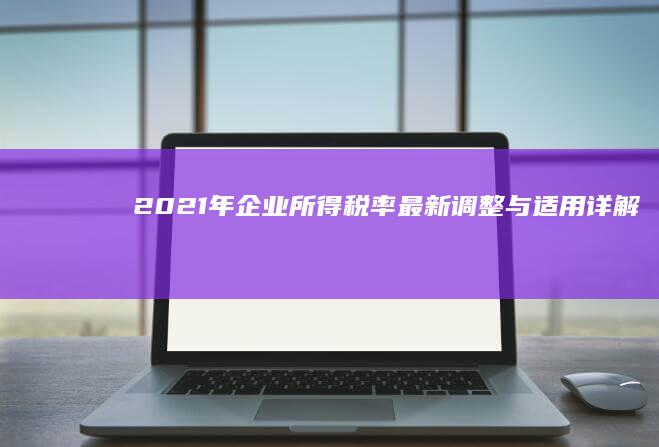 2021年企业所得税率最新调整与适用详解