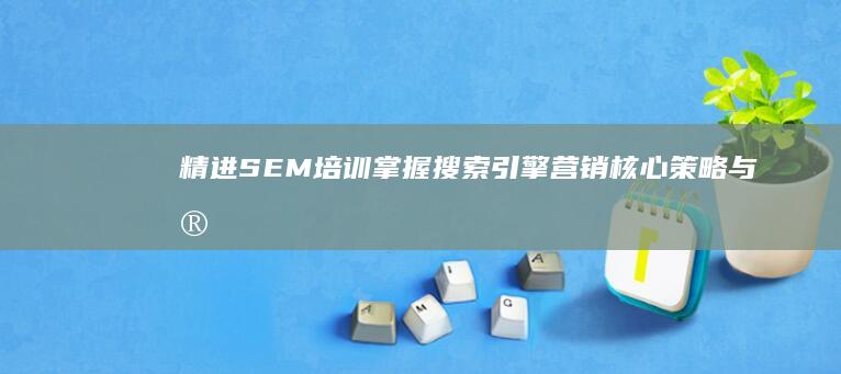 精进SEM培训：掌握搜索引擎营销核心策略与实战技巧